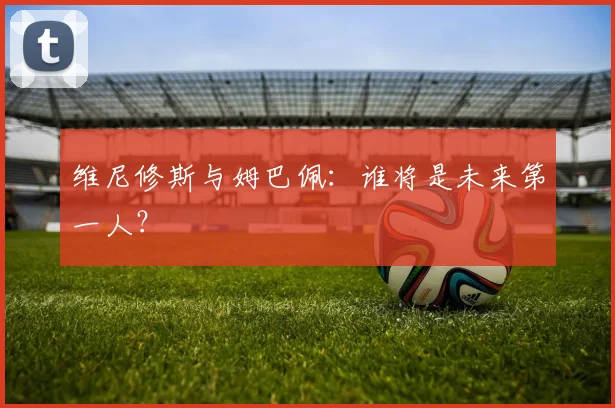 维尼修斯与姆巴佩:谁将是未来第一人?