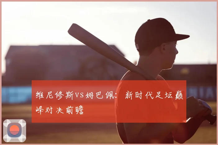 维尼修斯vs姆巴佩:新时代足坛巅峰对决前瞻