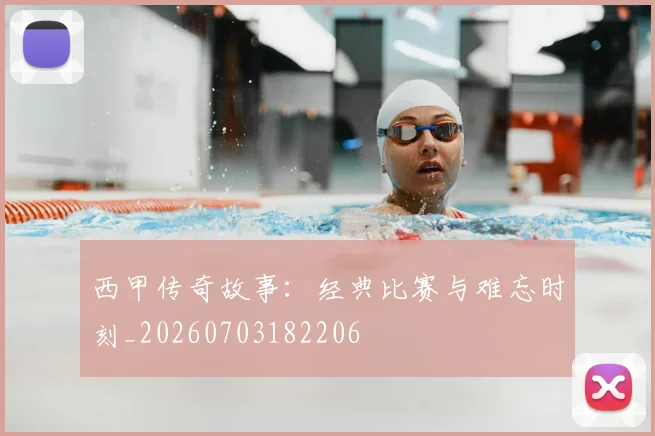 西甲传奇故事：经典比赛与难忘时刻_20260703182206