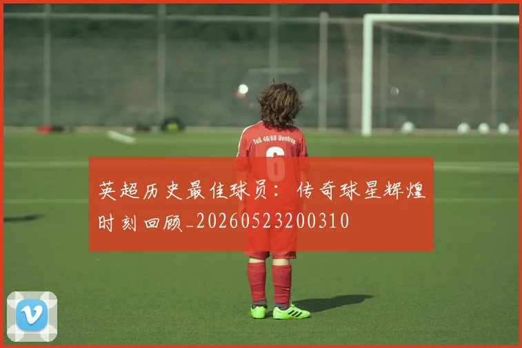 英超历史最佳球员：传奇球星辉煌时刻回顾_20260523200310